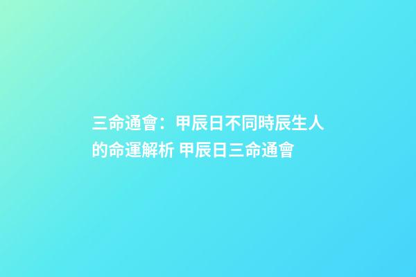 三命通會：甲辰日不同時辰生人的命運解析 甲辰日三命通會